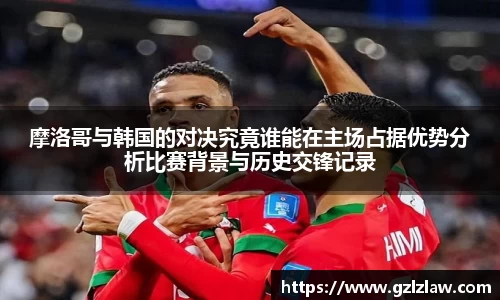 zoty中欧摩洛哥与韩国的对决究竟谁能在主场占据优势分析比赛背景与历史交锋记录